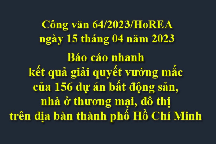 64/2023/CV- HoREA, ngày 15 tháng 04 năm 2023 Báo cáo nhanh kết quả giải quyết vướng mắc của 156 dự án bất động sản, nhà ở thương mại, đô thị trên địa bàn thành phố Hồ Chí Minh