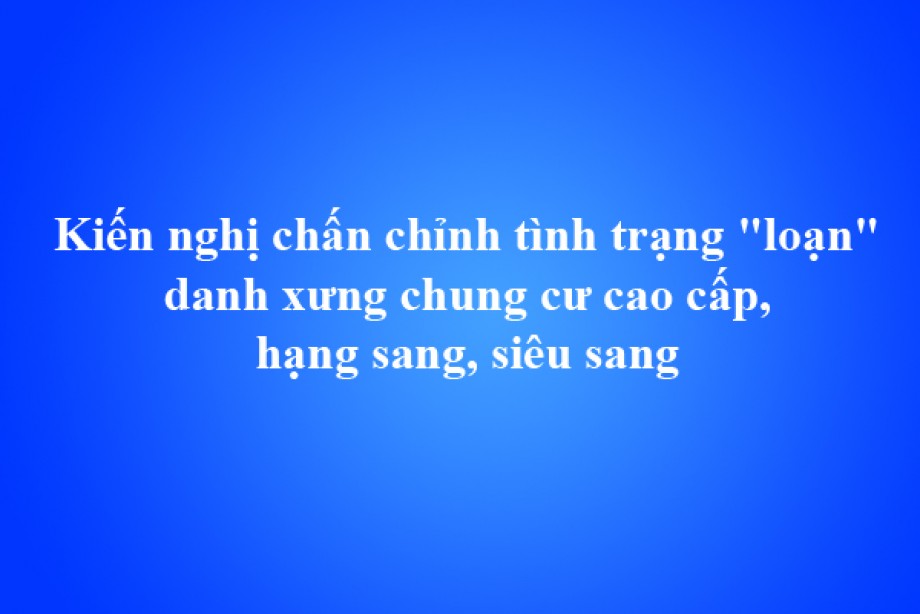 Kiến nghị chấn chỉnh tình trạng loạn danh xưng chung cư cao cấp, hạng sang, siêu sang