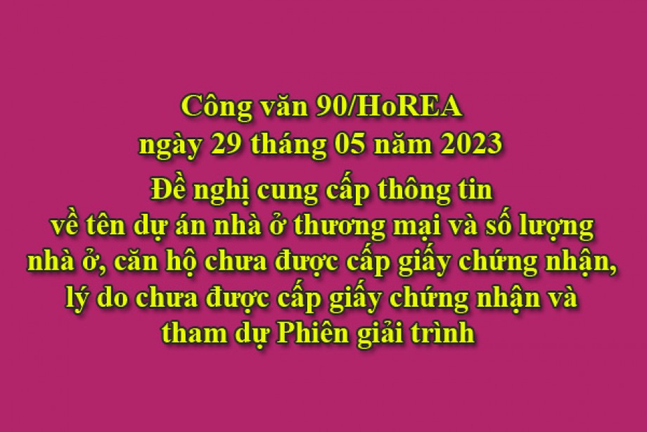 90/2023/CV- HoREA, ngày 29 tháng 05 năm 2023 Đề nghị cung cấp thông tin về tên dự án nhà ở thương mại và số lượng nhà ở, căn hộ chưa được cấp giấy chứng nhận, lý do chưa được cấp giấy chứng nhận và tham dự Phiên giải trình 