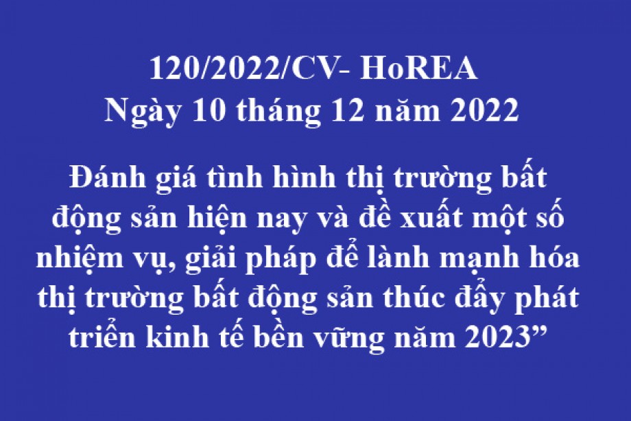 120/2022/CV- HoREA, ngày 10 tháng 12 năm 2022 Đánh giá tình hình thị trường bất động sản hiện nay và đề xuất một số nhiệm vụ, giải pháp để lành mạnh hóa thị trường bất động sản thúc đẩy phát triển kinh tế bền vững năm 2023