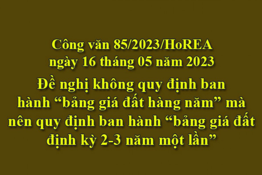 85/2023/CV- HoREA, ngày 16 tháng 05 năm 2023 Đề nghị không quy định ban hành “bảng giá đất hàng năm” mà nên quy định ban hành “bảng giá đất định kỳ 2-3 năm một lần”