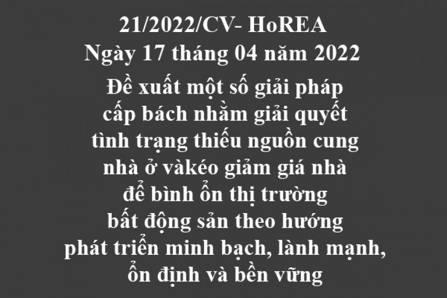 21/2022/CV- HoREA, ngày 17 tháng 04 năm 2022 Đề xuất một số giải pháp cấp bách nhằm giải quyết tình trạng thiếu nguồn cung nhà ở vàkéo giảm giá nhà để bình ổn thị trường bất động sản theo hướng phát triển minh bạch, lành mạnh, ổn định và bền vững
