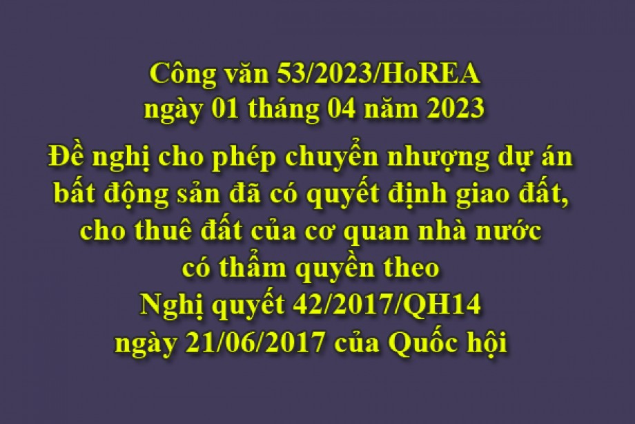 53/2023/CV- HoREA, ngày 01 tháng 04 năm 2023 Đề nghị cho phép chuyển nhượng dự án bất động sản đã có quyết định giao đất, cho thuê đất của cơ quan nhà nước có thẩm quyền theo Nghị quyết 42/2017/QH14 ngày 21/06/2017 của Quốc hội