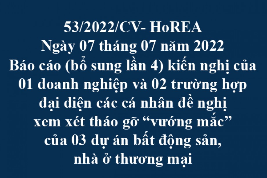 Công văn 53/2022/CV-HoREA, ngày 07 tháng 07 năm 2022 Báo cáo (bổ sung lần 4) kiến nghị của 01 doanh nghiệp và 02 trường hợp đại diện các cá nhân đề nghị xem xét tháo gỡ “vướng mắc” của 03 dự án bất động sản, nhà ở thương mại