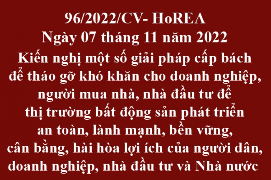 96/2022/CV- HoREA, ngày 07 tháng 11 năm 2022 Kiến nghị một số giải pháp cấp bách để tháo gỡ khó khăn cho doanh nghiệp, người mua nhà, nhà đầu tư để thị trường bất động sản phát triển an toàn, lành mạnh, bền vững, cân bằng, hài hòa lợi ích của người d