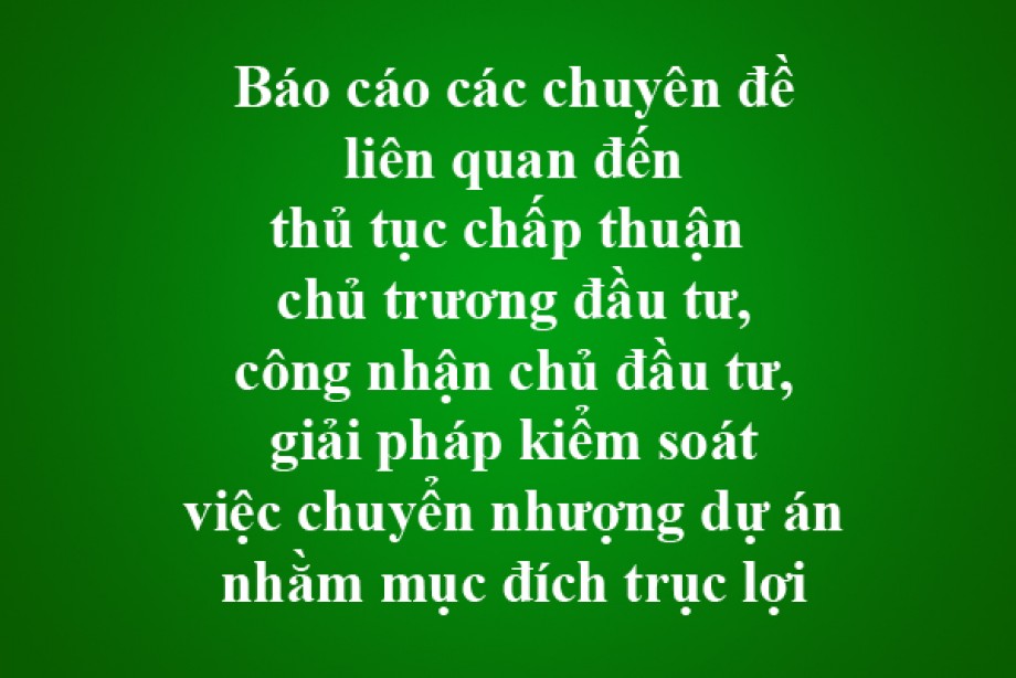 Báo cáo các chuyên đề liên quan đến thủ tục chấp thuận chủ trương đầu tư, công nhận chủ đầu tư, giải pháp kiểm soát việc chuyển nhượng dự án nhằm mục đích trục lợi