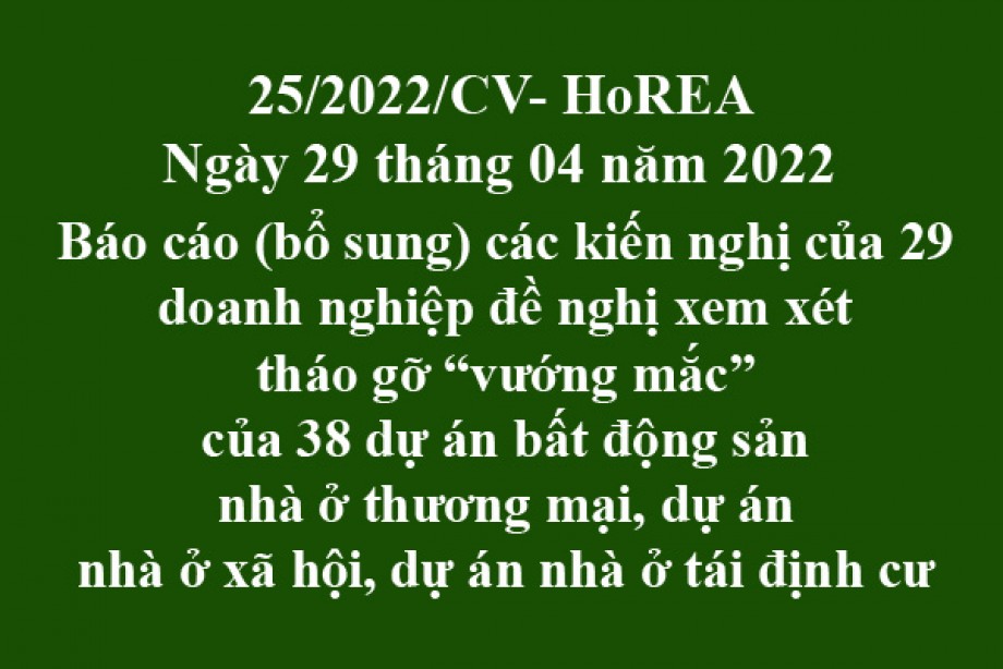 Công văn 25/2022/CV-HoREA, ngày 29 tháng 04 năm 2022 Báo cáo (bổ sung) các kiến nghị của 29 doanh nghiệp đề nghị xem xét tháo gỡ “vướng mắc” của 38 dự án bất động sản nhà ở thương mại, dự án nhà ở xã hội, dự án nhà ở tái định cư