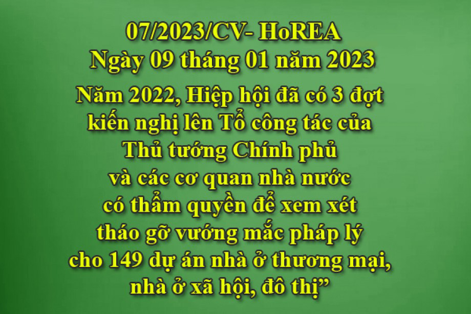 Công văn 07/2023/CV-HoREA, ngày 09 tháng 01 năm 2023 Năm 2022, Hiệp hội đã có 3 đợt kiến nghị lên Tổ công tác của Thủ tướng Chính phủ và các cơ quan nhà nước có thẩm quyền để xem xét tháo gỡ vướng mắc pháp lý cho 149 dự án nhà ở thương mại, nhà ở xã 