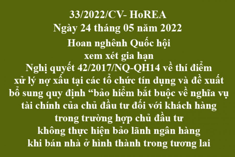 Công văn 33/2022/CV-HoREA, ngày 25 tháng 05 năm 2022 Hoan nghênh Quốc hội xem xét gia hạn Nghị quyết 42/2017/NQ-QH14 về thí điểm xử lý nợ xấu tại các tổ chức tín dụng và đề xuất bổ sung quy định “bảo hiểm bắt buộc về nghĩa vụ tài chính của chủ đầu tư