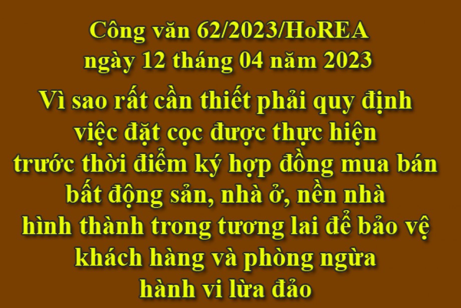 62/2023/CV- HoREA, ngày 12 tháng 04 năm 2023 Vì sao rất cần thiết phải quy định việc đặt cọc được thực hiện trước thời điểm ký hợp đồng mua bán bất động sản, nhà ở, nền nhà hình thành trong tương lai để bảo vệ khách hàng và phòng ngừa hành vi lừa đảo