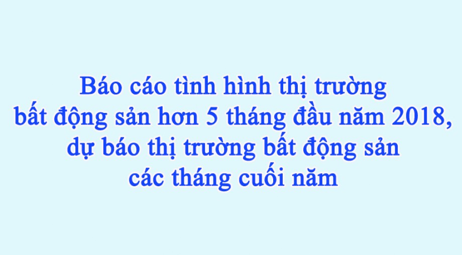 Báo cáo tình hình thị trường bất động sản hơn 5 tháng đầu năm 2018, dự báo thị trường bất động sản các tháng cuối năm