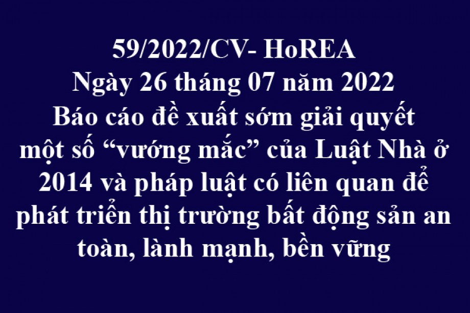 Công văn 59/2022/CV-HoREA, ngày 26 tháng 07 năm 2022 Báo cáo đề xuất sớm giải quyết một số “vướng mắc” của Luật Nhà ở 2014 và pháp luật có liên quan để phát triển thị trường bất động sản an toàn, lành mạnh, bền vững